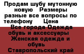 Продам шубу мутонную новую . Размеры разные,все вопросы по телефону.  › Цена ­ 10 000 - Все города Одежда, обувь и аксессуары » Женская одежда и обувь   . Ставропольский край,Железноводск г.